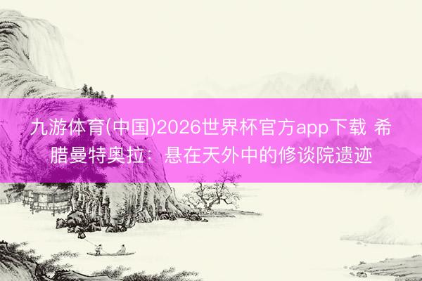 九游体育(中国)2026世界杯官方app下载 希腊曼特奥拉：悬在天外中的修谈院遗迹