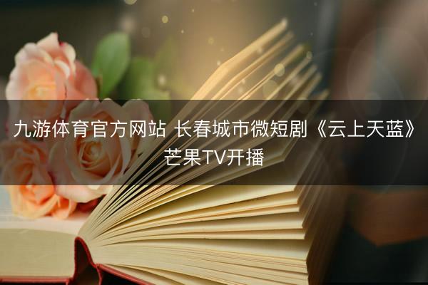 九游体育官方网站 长春城市微短剧《云上天蓝》芒果TV开播