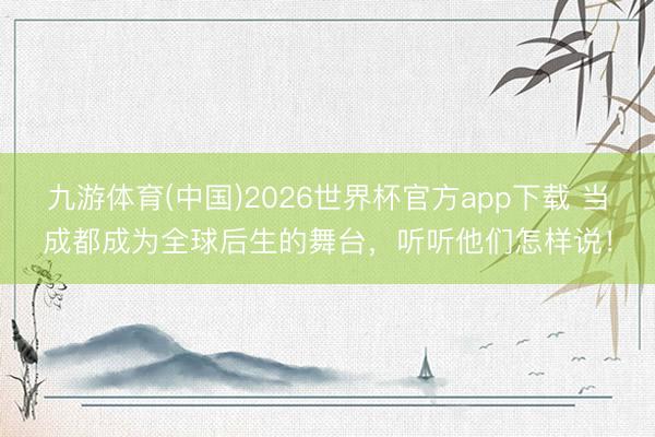 九游体育(中国)2026世界杯官方app下载 当成都成为全球后生的舞台，听听他们怎样说！