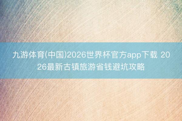 九游体育(中国)2026世界杯官方app下载 2026最新古镇旅游省钱避坑攻略