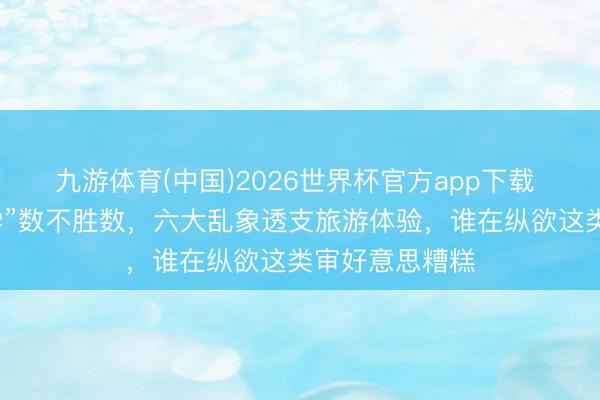 九游体育(中国)2026世界杯官方app下载 景区“暴力丑学”数不胜数，六大乱象透支旅游体验，谁在纵欲这类审好意思糟糕