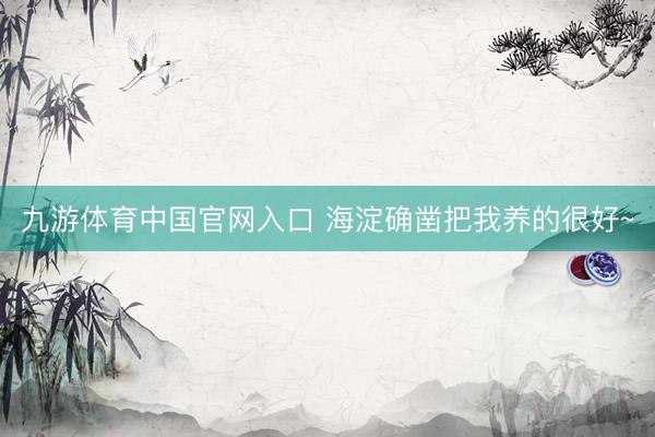 九游体育中国官网入口 海淀确凿把我养的很好~