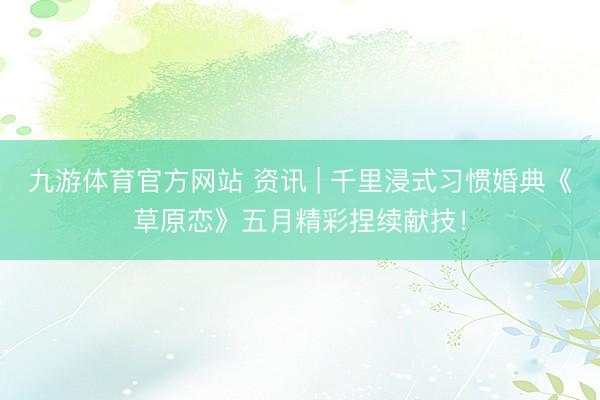 九游体育官方网站 资讯 | 千里浸式习惯婚典《草原恋》五月精彩捏续献技！