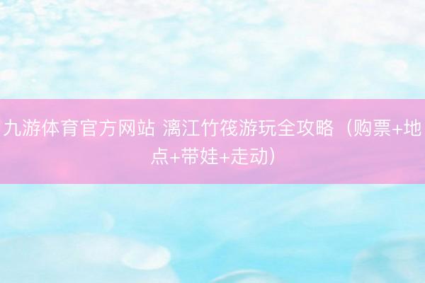 九游体育官方网站 漓江竹筏游玩全攻略（购票+地点+带娃+走动）