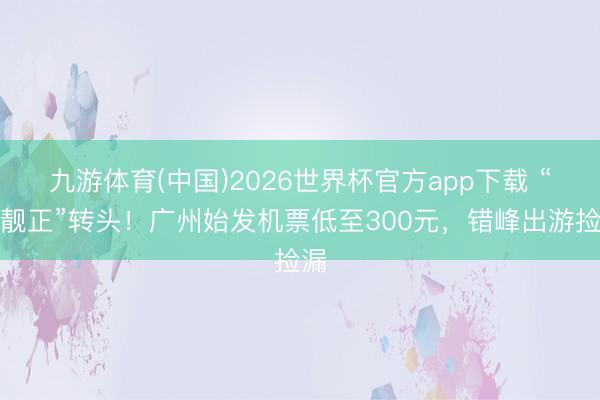 九游体育(中国)2026世界杯官方app下载 “便靓正”转头！广州始发机票低至300元，错峰出游捡漏