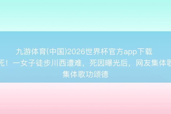 九游体育(中国)2026世界杯官方app下载 几乎该死！一女子徒步川西遭难，死因曝光后，网友集体歌功颂德