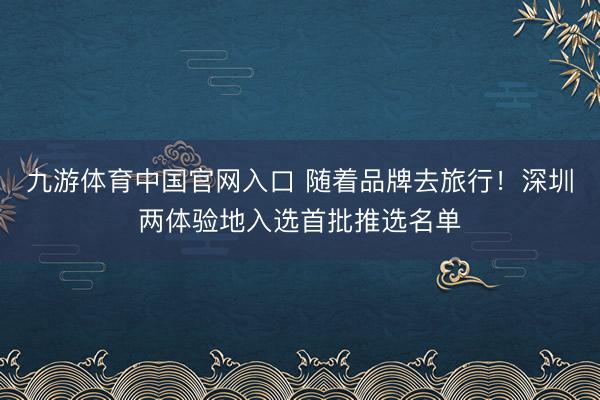 九游体育中国官网入口 随着品牌去旅行！深圳两体验地入选首批推选名单