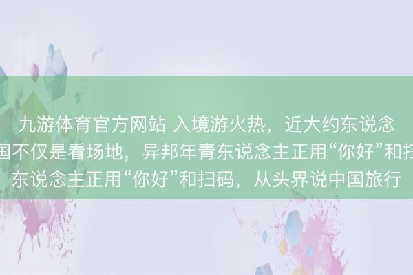 九游体育官方网站 入境游火热，近大约东说念主免签来华！打卡中国不仅是看场地，异邦年青东说念主正用“你好”和扫码，从头界说中国旅行