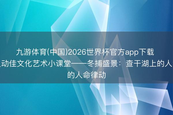 九游体育(中国)2026世界杯官方app下载 济南灵动佳文化艺术小课堂——冬捕盛景：查干湖上的人命律动