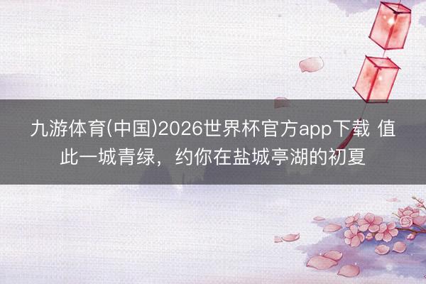 九游体育(中国)2026世界杯官方app下载 值此一城青绿，约你在盐城亭湖的初夏