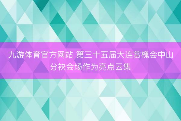 九游体育官方网站 第三十五届大连赏槐会中山分袂会场作为亮点云集