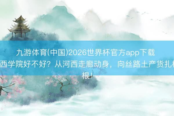 九游体育(中国)2026世界杯官方app下载 河西学院好不好？从河西走廊动身，向丝路土产货扎根！