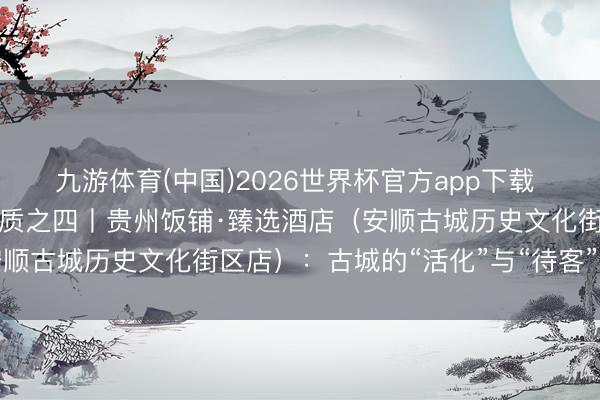 九游体育(中国)2026世界杯官方app下载 从酒店洞悉一座城市的气质之四丨贵州饭铺·臻选酒店（安顺古城历史文化街区店）：古城的“活化”与“待客”之说念