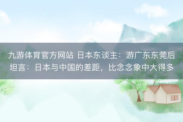 九游体育官方网站 日本东谈主：游广东东莞后坦言：日本与中国的差距，比念念象中大得多