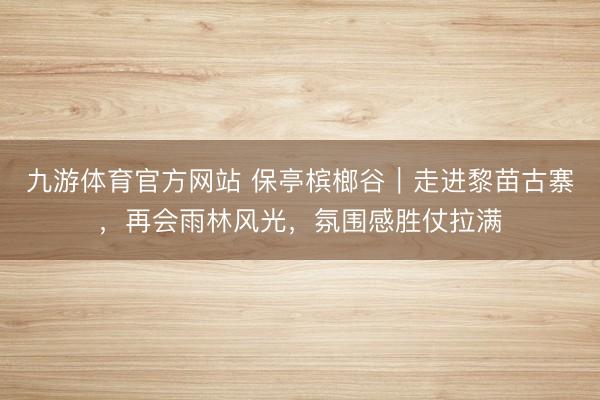 九游体育官方网站 保亭槟榔谷｜走进黎苗古寨，再会雨林风光，氛围感胜仗拉满
