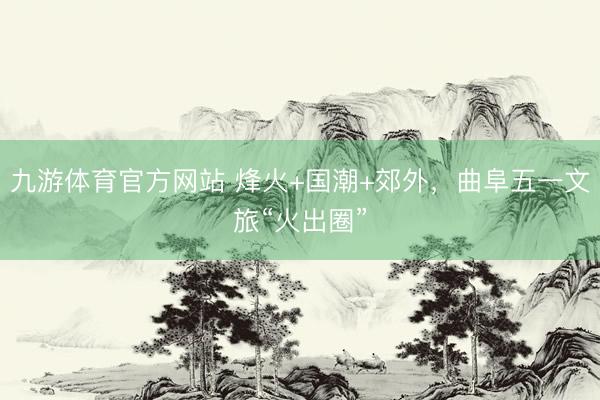 九游体育官方网站 烽火+国潮+郊外，曲阜五一文旅“火出圈”