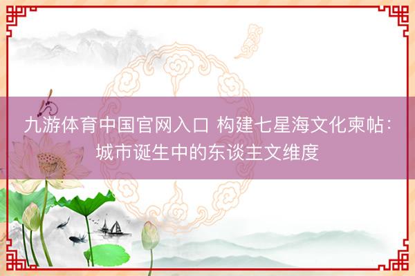 九游体育中国官网入口 构建七星海文化柬帖：城市诞生中的东谈主文维度