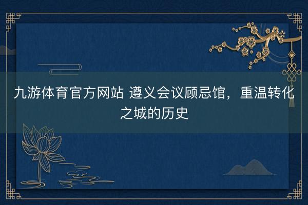 九游体育官方网站 遵义会议顾忌馆，重温转化之城的历史