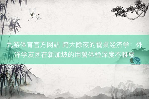 九游体育官方网站 跨大除夜的餐桌经济学：外洋学友团在新加坡的用餐体验深度不雅察
