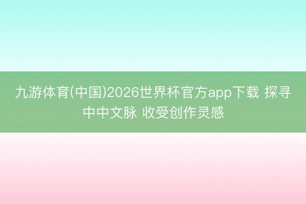 九游体育(中国)2026世界杯官方app下载 探寻中中文脉 收受创作灵感