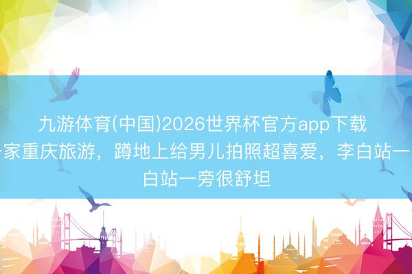 九游体育(中国)2026世界杯官方app下载 撒贝宁一家重庆旅游，蹲地上给男儿拍照超喜爱，李白站一旁很舒坦