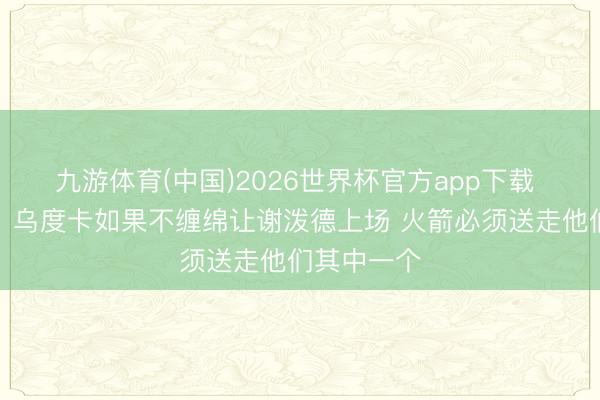 九游体育(中国)2026世界杯官方app下载 好意思记：乌度卡如果不缠绵让谢泼德上场 火箭必须送走他们其中一个