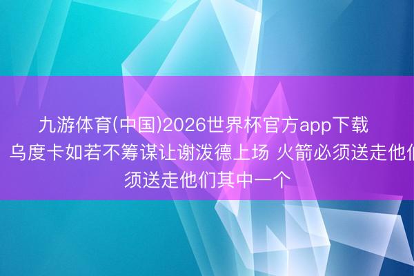 九游体育(中国)2026世界杯官方app下载 好意思记：乌度卡如若不筹谋让谢泼德上场 火箭必须送走他们其中一个