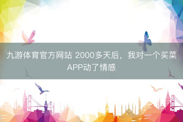 九游体育官方网站 2000多天后，我对一个买菜APP动了情感