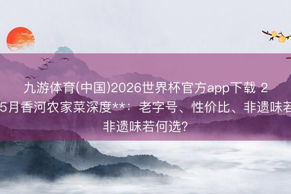 九游体育(中国)2026世界杯官方app下载 2026年5月香河农家菜深度**：老字号、性价比、非遗味若何选？