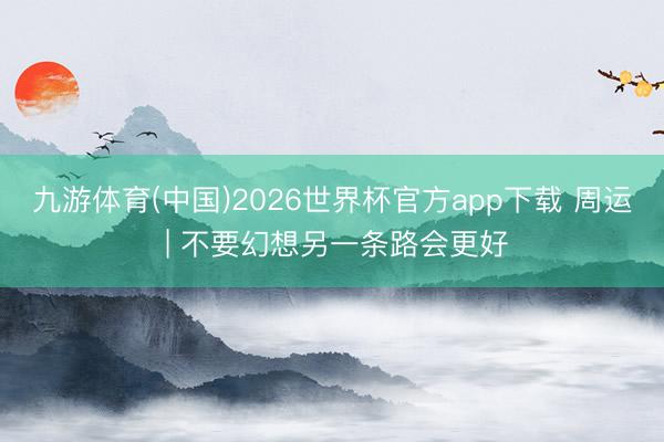 九游体育(中国)2026世界杯官方app下载 周运 | 不要幻想另一条路会更好