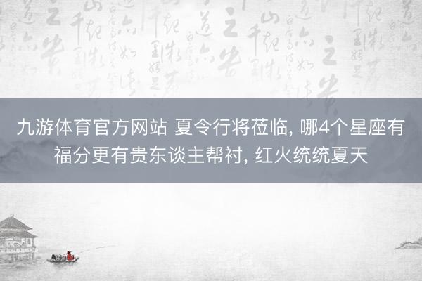 九游体育官方网站 夏令行将莅临， 哪4个星座有福分更有贵东谈主帮衬， 红火统统夏天