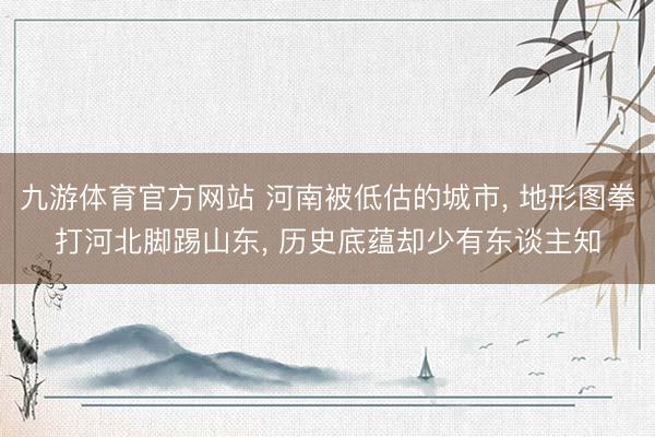 九游体育官方网站 河南被低估的城市， 地形图拳打河北脚踢山东， 历史底蕴却少有东谈主知