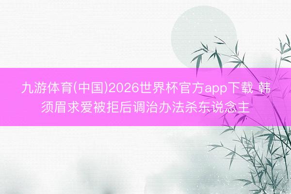 九游体育(中国)2026世界杯官方app下载 韩须眉求爱被拒后调治办法杀东说念主