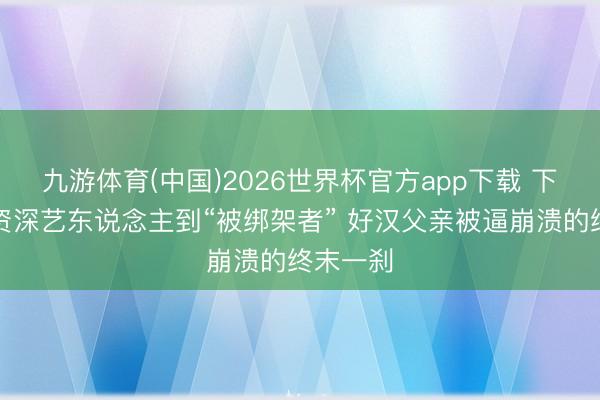 九游体育(中国)2026世界杯官方app下载 下集】从资深艺东说念主到“被绑架者” 好汉父亲被逼崩溃的终末一刹