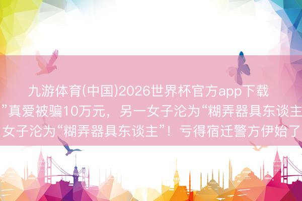 九游体育(中国)2026世界杯官方app下载 一女子合计找到了“军官”真爱被骗10万元，另一女子沦为“糊弄器具东谈主”！亏得宿迁警方伊始了