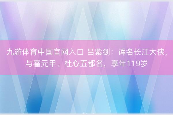 九游体育中国官网入口 吕紫剑：诨名长江大侠，与霍元甲、杜心五都名，享年119岁