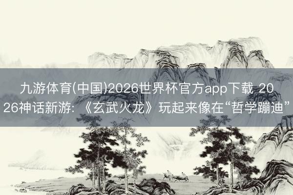 九游体育(中国)2026世界杯官方app下载 2026神话新游: 《玄武火龙》玩起来像在“哲学蹦迪”