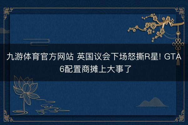 九游体育官方网站 英国议会下场怒撕R星! GTA 6配置商摊上大事了