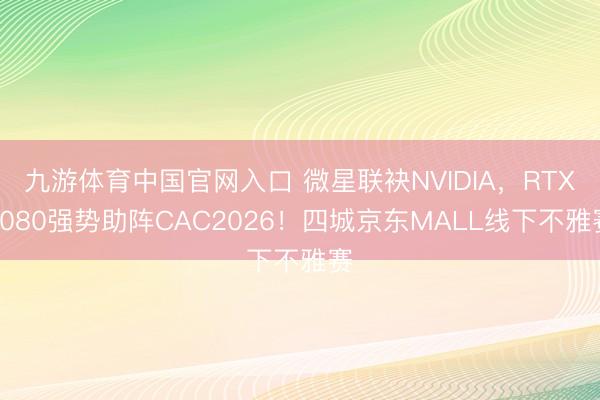 九游体育中国官网入口 微星联袂NVIDIA，RTX5080强势助阵CAC2026！四城京东MALL线下不雅赛