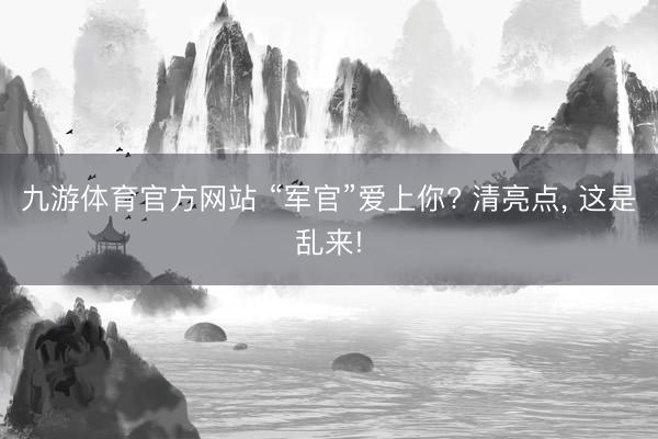 九游体育官方网站 “军官”爱上你? 清亮点， 这是乱来!