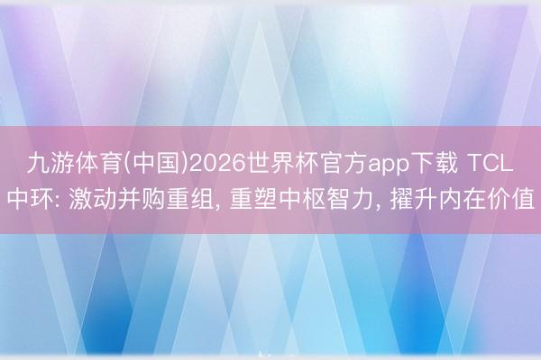 九游体育(中国)2026世界杯官方app下载 TCL中环: 激动并购重组， 重塑中枢智力， 擢升内在价值