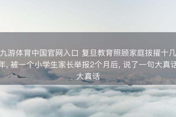 九游体育中国官网入口 复旦教育照顾家庭拔擢十几年， 被一个小学生家长举报2个月后， 说了一句大真话