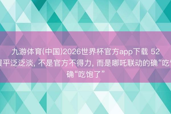 九游体育(中国)2026世界杯官方app下载 520步履平泛泛淡， 不是官方不得力， 而是哪吒联动的确“吃饱了”
