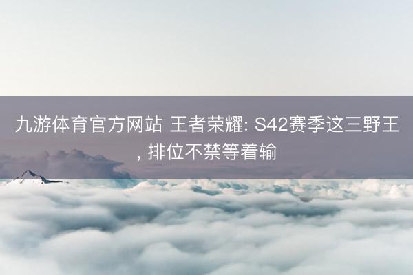 九游体育官方网站 王者荣耀: S42赛季这三野王， 排位不禁等着输