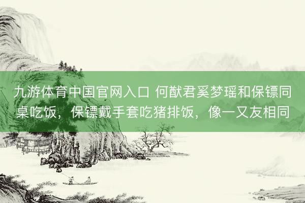 九游体育中国官网入口 何猷君奚梦瑶和保镖同桌吃饭，保镖戴手套吃猪排饭，像一又友相同