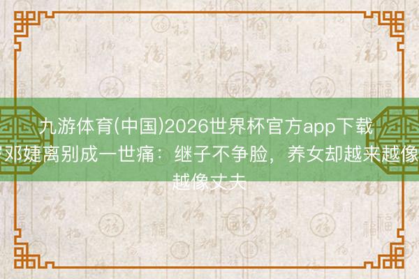 九游体育(中国)2026世界杯官方app下载 68岁邓婕离别成一世痛：继子不争脸，养女却越来越像丈夫