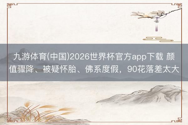 九游体育(中国)2026世界杯官方app下载 颜值骤降、被疑怀胎、佛系度假，90花落差太大