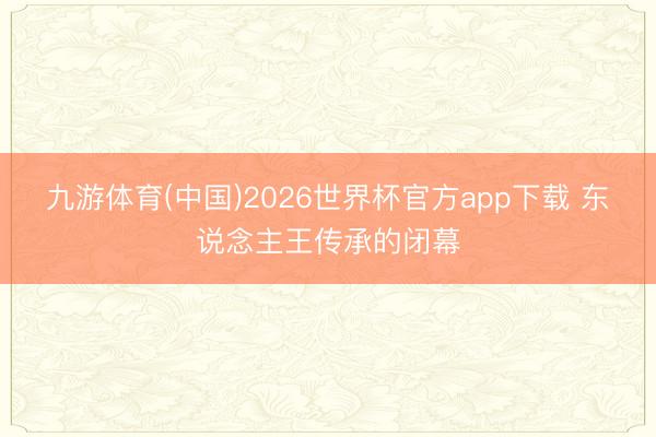 九游体育(中国)2026世界杯官方app下载 东说念主王传承的闭幕