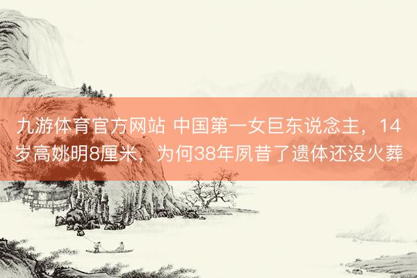 九游体育官方网站 中国第一女巨东说念主，14岁高姚明8厘米，为何38年夙昔了遗体还没火葬