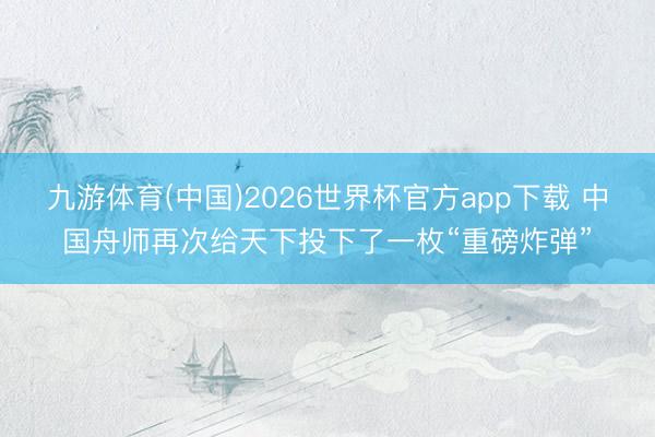 九游体育(中国)2026世界杯官方app下载 中国舟师再次给天下投下了一枚“重磅炸弹”